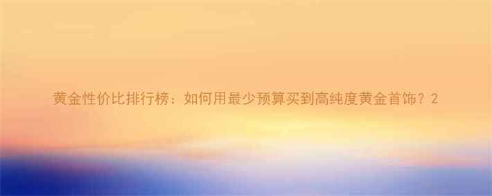 图片 黄金性价比排行榜：如何用最少预算买到高纯度黄金首饰？2