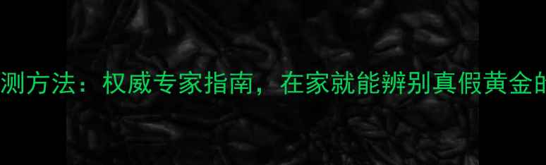 黄金成色检测方法权威专家指南在家就能辨别真假黄金的实用技巧