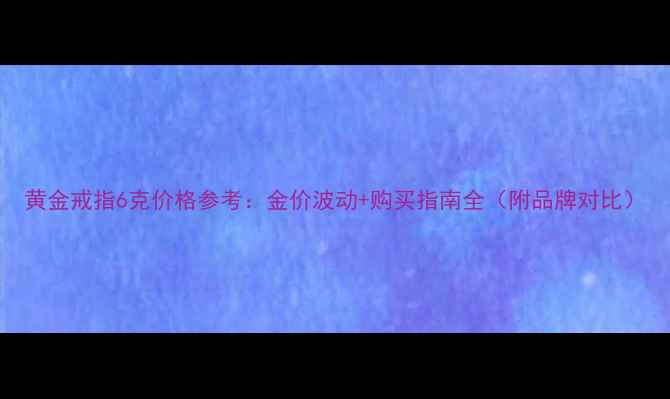 黄金戒指6克价格参考金价波动购买指南全附品牌对比