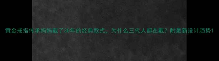 图片 黄金戒指传承妈妈戴了30年的经典款式，为什么三代人都在戴？附最新设计趋势1