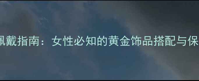 黄金戒指佩戴指南女性必知的黄金饰品搭配与保养全攻略