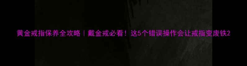黄金戒指保养全攻略戴金戒必看这5个错误操作会让戒指变废铁