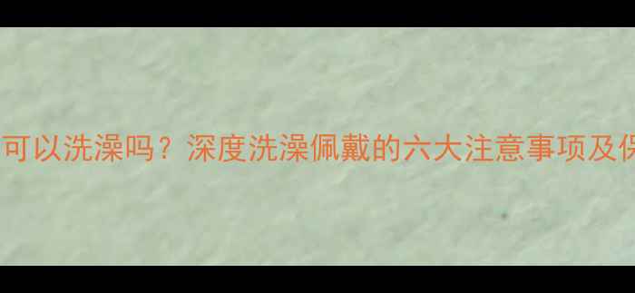 黄金戒指可以洗澡吗深度洗澡佩戴的六大注意事项及保养技巧