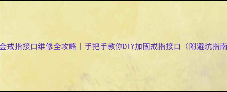 黄金戒指接口维修全攻略手把手教你DIY加固戒指接口附避坑指南