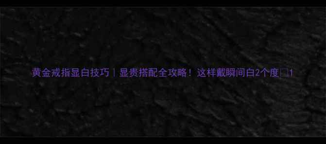图片 黄金戒指显白技巧｜显贵搭配全攻略！这样戴瞬间白2个度✨1