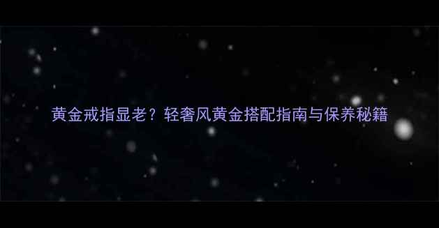 图片 黄金戒指显老？轻奢风黄金搭配指南与保养秘籍