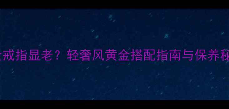 图片 黄金戒指显老？轻奢风黄金搭配指南与保养秘籍1