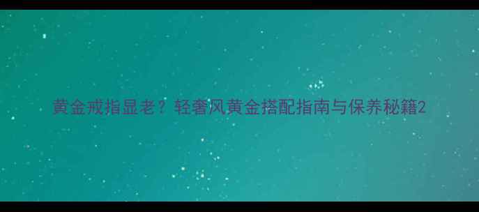 图片 黄金戒指显老？轻奢风黄金搭配指南与保养秘籍2