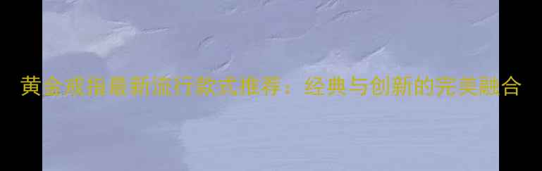 图片 黄金戒指最新流行款式推荐：经典与创新的完美融合