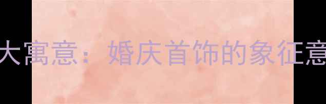 黄金戒指的10大寓意婚庆首饰的象征意义与选购指南