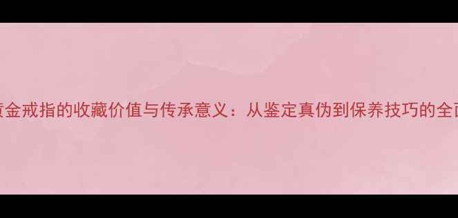 图片 黄金戒指的收藏价值与传承意义：从鉴定真伪到保养技巧的全面