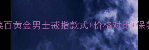图片 黄金戒指选购全攻略菜百黄金男士戒指款式+价格对比+保养指南（附最新款式）