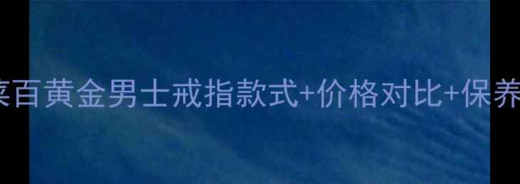 黄金戒指选购全攻略菜百黄金男士戒指款式价格对比保养指南附最新款式