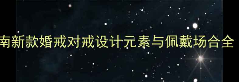 黄金戒指选购指南新款婚戒对戒设计元素与佩戴场合全附品牌推荐