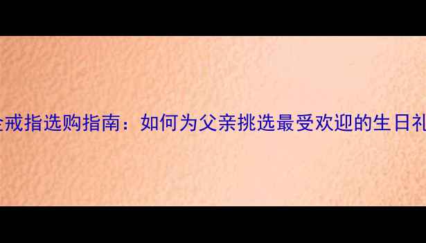 图片 黄金戒指选购指南：如何为父亲挑选最受欢迎的生日礼物1