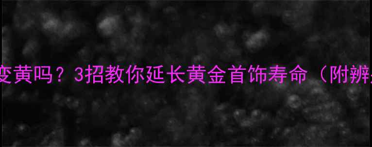 图片 黄金戴久了会变黄吗？3招教你延长黄金首饰寿命（附辨别真假攻略）2
