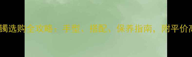 黄金手圈vs黄金手镯选购全攻略手型搭配保养指南附平价高性价比款式推荐