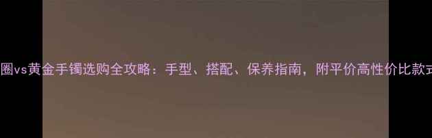 图片 黄金手圈vs黄金手镯选购全攻略：手型、搭配、保养指南，附平价高性价比款式推荐2