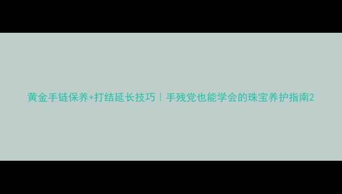 图片 黄金手链保养+打结延长技巧｜手残党也能学会的珠宝养护指南2