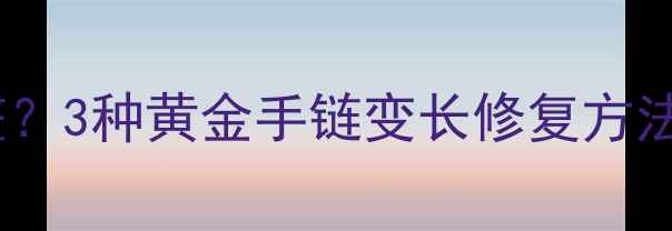 黄金手链变长怎么调整3种黄金手链变长修复方法1个千万别踩的坑