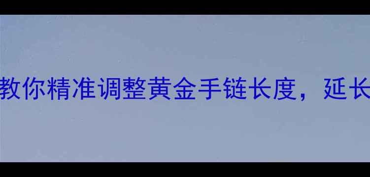 图片 黄金手链变长？3步教你精准调整黄金手链长度，延长佩戴10年不闲置！2