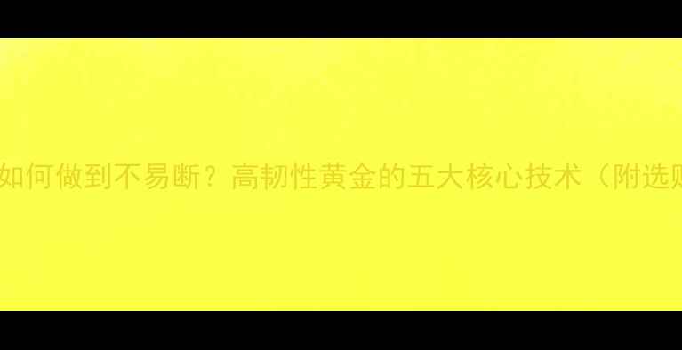 图片 黄金手链如何做到不易断？高韧性黄金的五大核心技术（附选购指南）1