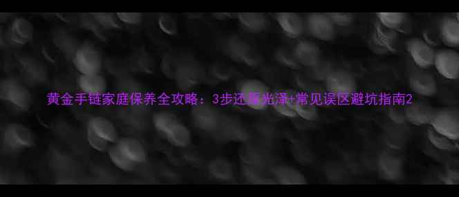 黄金手链家庭保养全攻略3步还原光泽常见误区避坑指南
