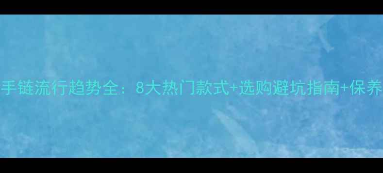 图片 黄金手链流行趋势全：8大热门款式+选购避坑指南+保养秘籍