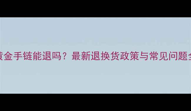 黄金手链能退吗最新退换货政策与常见问题全