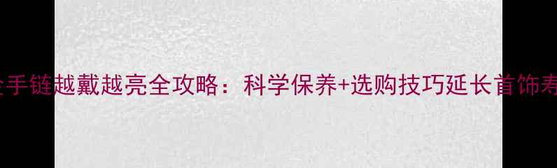 黄金手链越戴越亮全攻略科学保养选购技巧延长首饰寿命