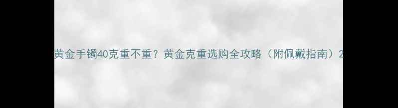 图片 黄金手镯40克重不重？黄金克重选购全攻略（附佩戴指南）2