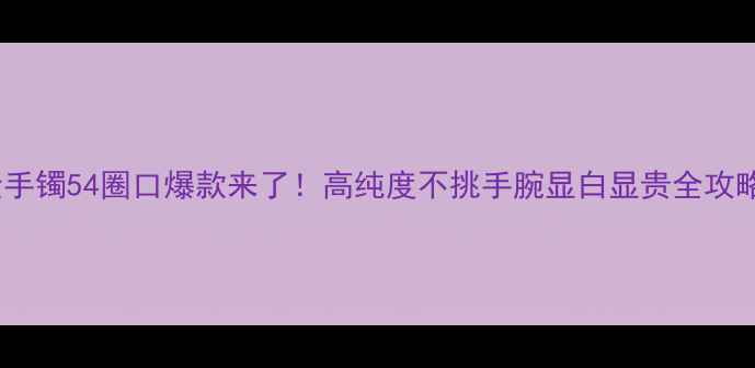 黄金手镯54圈口爆款来了高纯度不挑手腕显白显贵全攻略