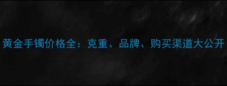 黄金手镯价格全克重品牌购买渠道大公开