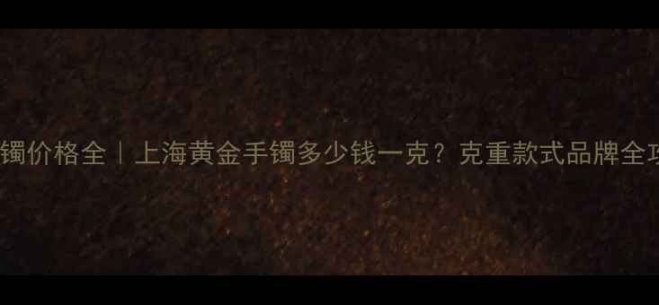 黄金手镯价格全上海黄金手镯多少钱一克克重款式品牌全攻略