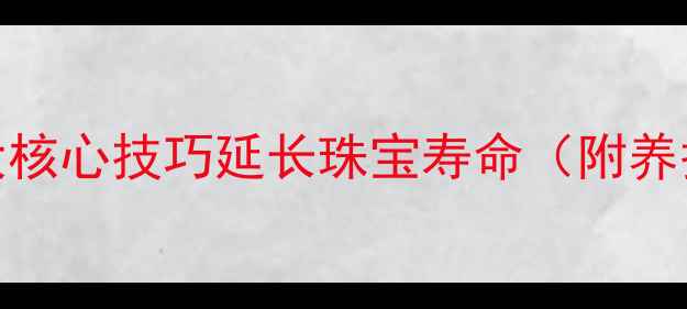黄金手镯保养全攻略5大核心技巧延长珠宝寿命附养护误区与专业工具推荐