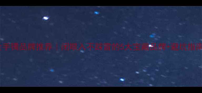 黄金手镯品牌推荐闭眼入不踩雷的5大宝藏品牌避坑指南