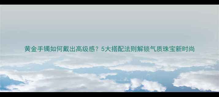 黄金手镯如何戴出高级感5大搭配法则解锁气质珠宝新时尚