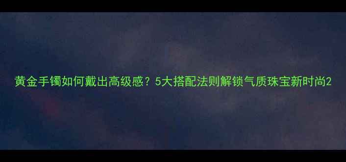 图片 黄金手镯如何戴出高级感？5大搭配法则解锁气质珠宝新时尚2