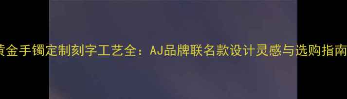 黄金手镯定制刻字工艺全AJ品牌联名款设计灵感与选购指南