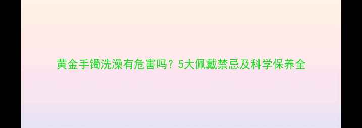 黄金手镯洗澡有危害吗5大佩戴禁忌及科学保养全