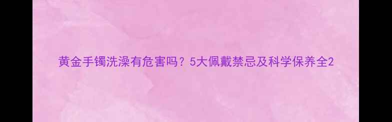 图片 黄金手镯洗澡有危害吗？5大佩戴禁忌及科学保养全2