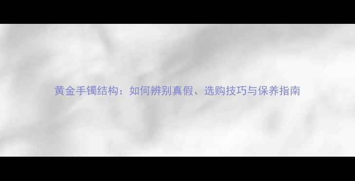 黄金手镯结构如何辨别真假选购技巧与保养指南