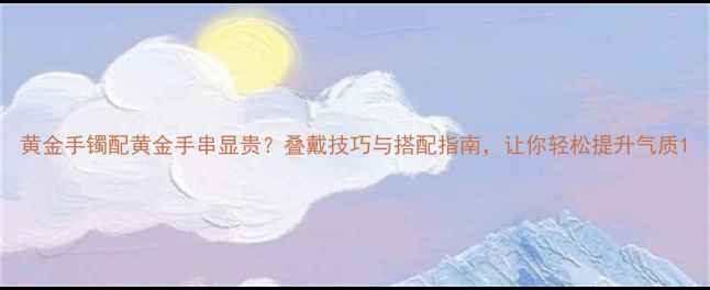 图片 黄金手镯配黄金手串显贵？叠戴技巧与搭配指南，让你轻松提升气质1
