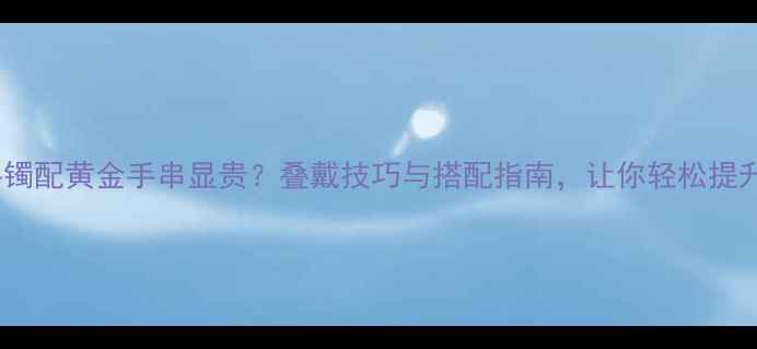 黄金手镯配黄金手串显贵叠戴技巧与搭配指南让你轻松提升气质