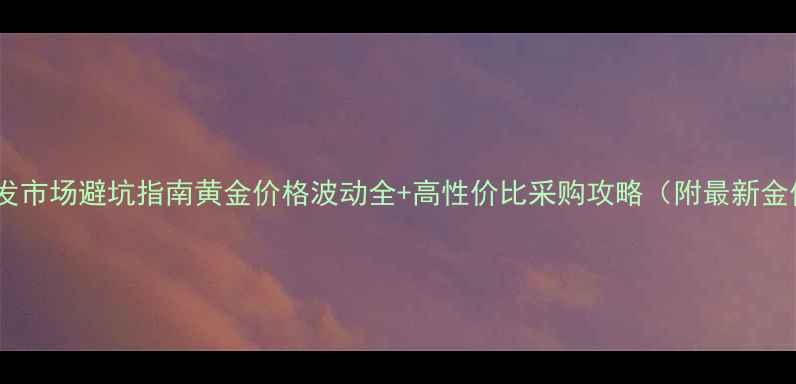 黄金批发市场避坑指南黄金价格波动全高性价比采购攻略附最新金价表