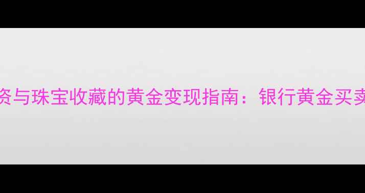 图片 黄金投资与珠宝收藏的黄金变现指南：银行黄金买卖全流程