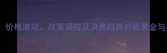 黄金投资与珠宝行业价格波动政策调控及消费趋势对纸黄金与实物黄金的双重影响