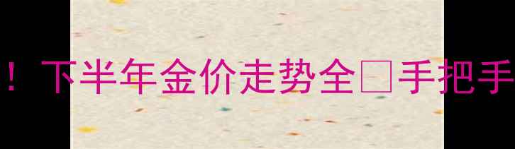 黄金投资必看下半年金价走势全手把手教你避坑选金