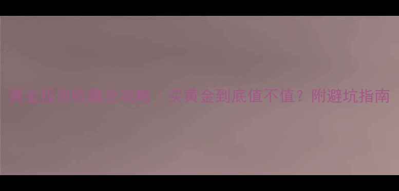 黄金投资收藏全攻略买黄金到底值不值附避坑指南