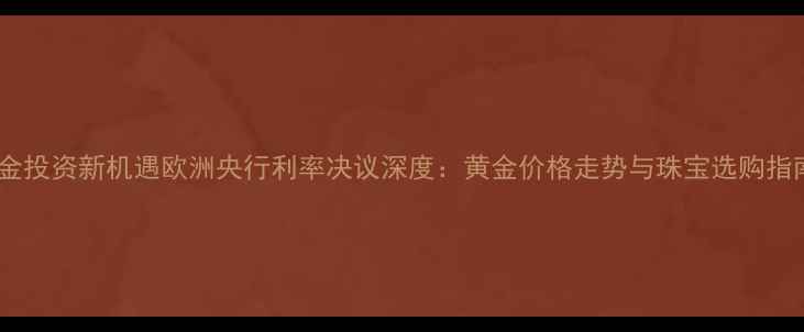 黄金投资新机遇欧洲央行利率决议深度黄金价格走势与珠宝选购指南